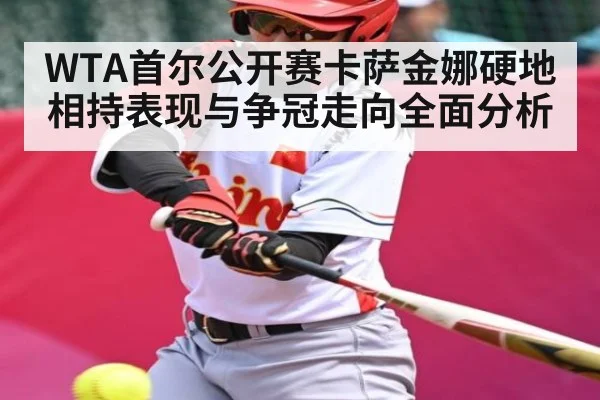 WTA首尔公开赛卡萨金娜硬地相持表现与争冠走向全面分析